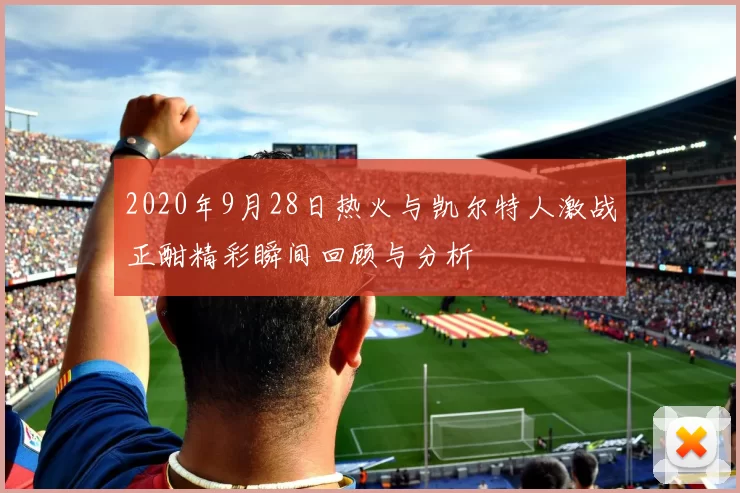 2020年9月28日热火与凯尔特人激战正酣精彩瞬间回顾与分析