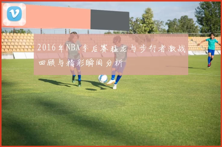 2016年NBA季后赛猛龙与步行者激战回顾与精彩瞬间分析