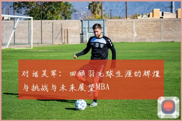 对话吴军：回顾羽毛球生涯的辉煌与挑战与未来展望MBA