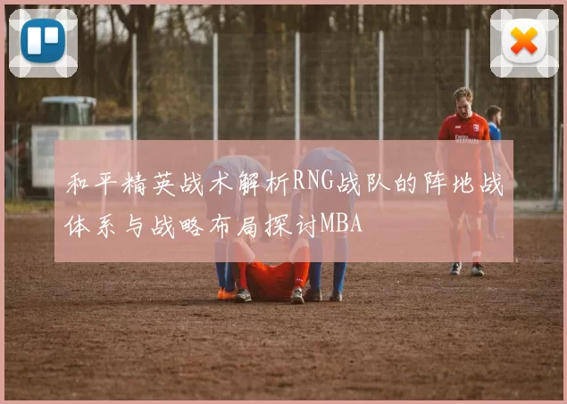 和平精英战术解析RNG战队的阵地战体系与战略布局探讨MBA