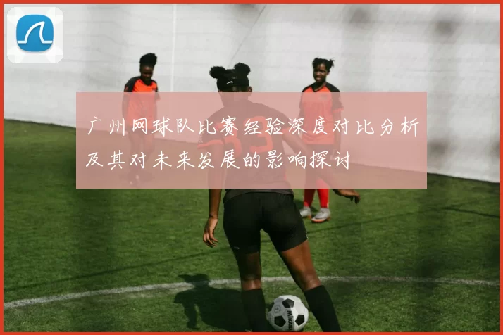 广州网球队比赛经验深度对比分析及其对未来发展的影响探讨