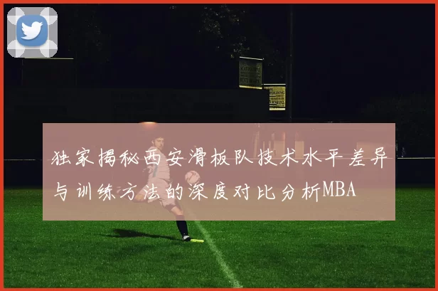 独家揭秘西安滑板队技术水平差异与训练方法的深度对比分析MBA