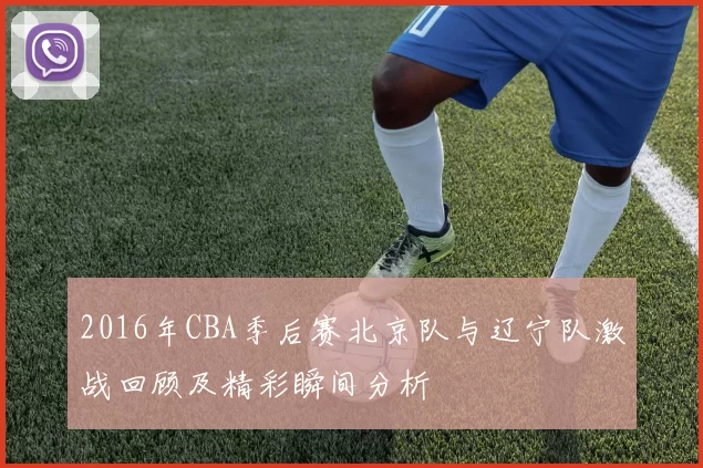 2016年CBA季后赛北京队与辽宁队激战回顾及精彩瞬间分析