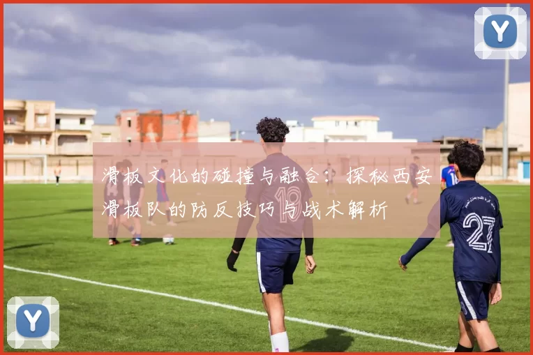 滑板文化的碰撞与融合：探秘西安滑板队的防反技巧与战术解析
