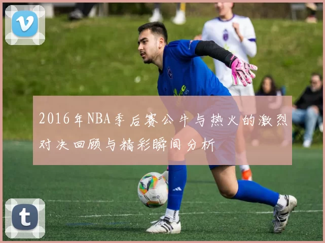 2016年NBA季后赛公牛与热火的激烈对决回顾与精彩瞬间分析