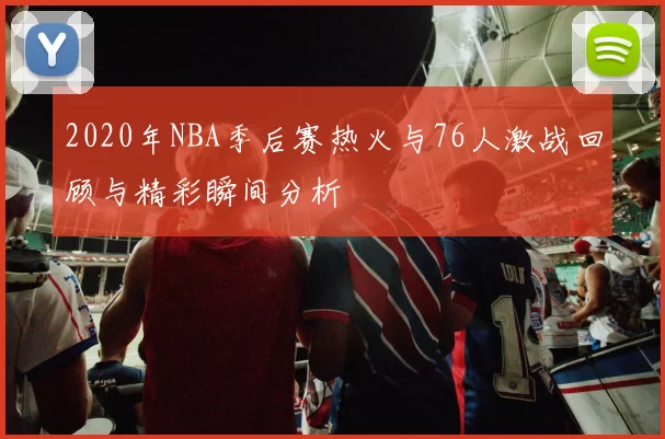 2020年NBA季后赛热火与76人激战回顾与精彩瞬间分析