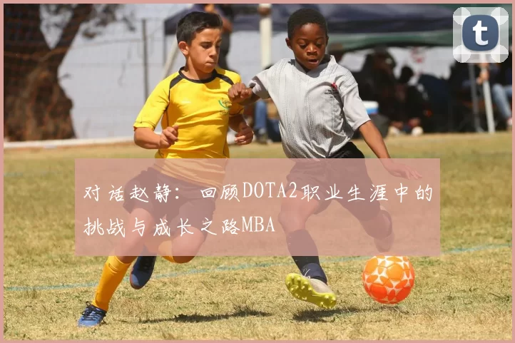 对话赵静：回顾DOTA2职业生涯中的挑战与成长之路MBA