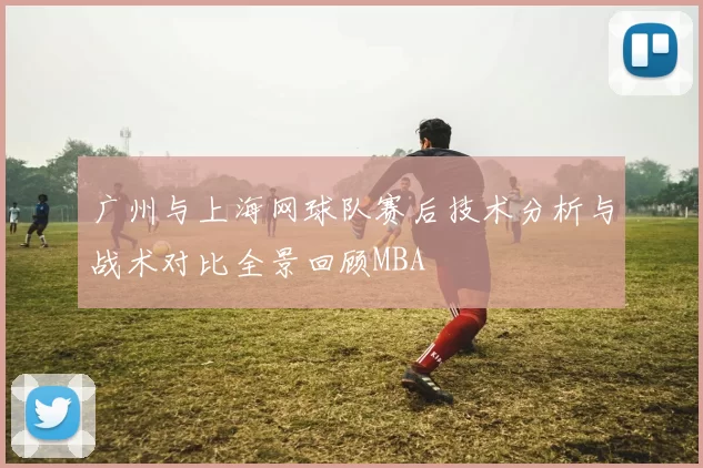 广州与上海网球队赛后技术分析与战术对比全景回顾MBA