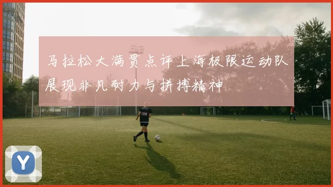 马拉松大满贯点评上海极限运动队展现非凡耐力与拼搏精神