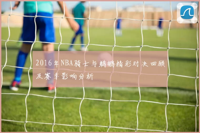 2016年NBA骑士与鹈鹕精彩对决回顾及赛季影响分析
