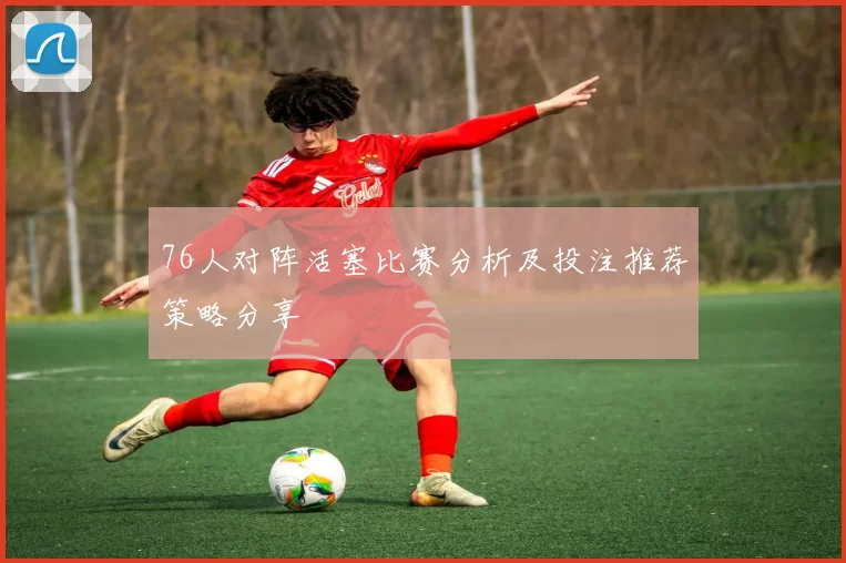 76人对阵活塞比赛分析及投注推荐策略分享