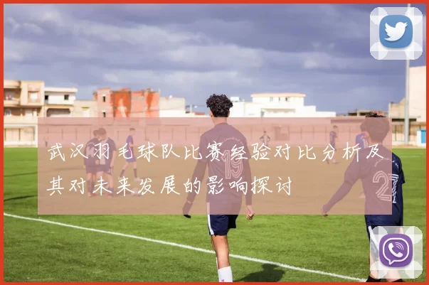 武汉羽毛球队比赛经验对比分析及其对未来发展的影响探讨