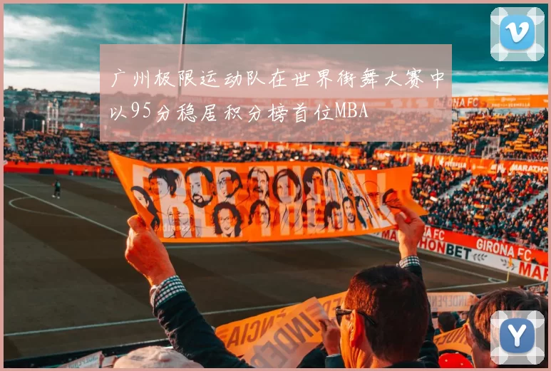 广州极限运动队在世界街舞大赛中以95分稳居积分榜首位MBA