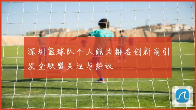 深圳篮球队个人能力排名创新高引发全联盟关注与热议