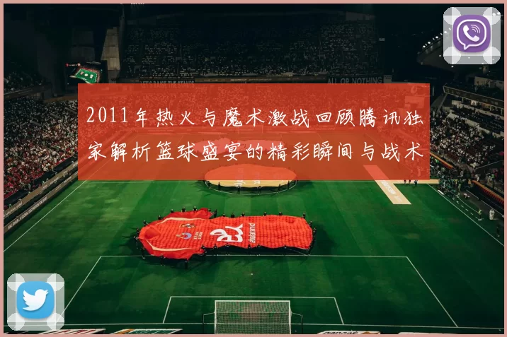 2011年热火与魔术激战回顾腾讯独家解析篮球盛宴的精彩瞬间与战术博弈