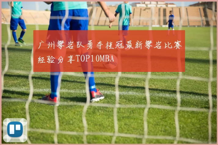 广州攀岩队勇夺桂冠最新攀岩比赛经验分享TOP10MBA