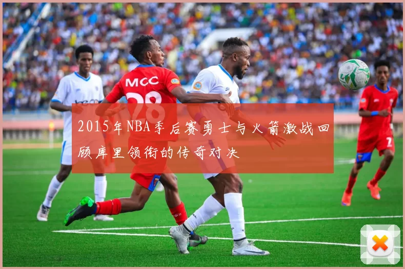 2015年NBA季后赛勇士与火箭激战回顾库里领衔的传奇对决