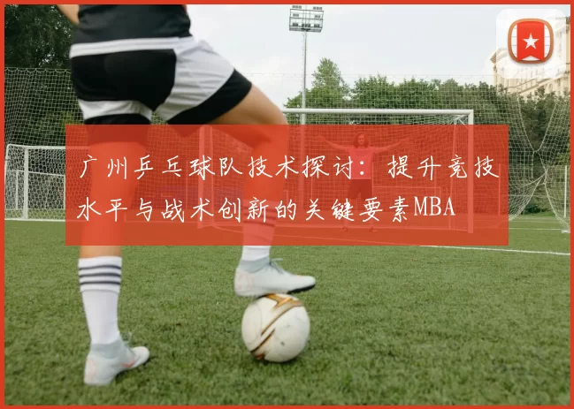 广州乒乓球队技术探讨：提升竞技水平与战术创新的关键要素MBA