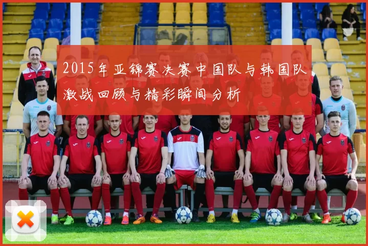 2015年亚锦赛决赛中国队与韩国队激战回顾与精彩瞬间分析