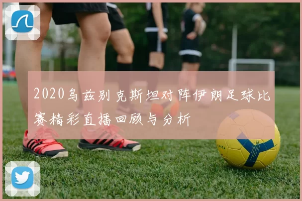 2020乌兹别克斯坦对阵伊朗足球比赛精彩直播回顾与分析